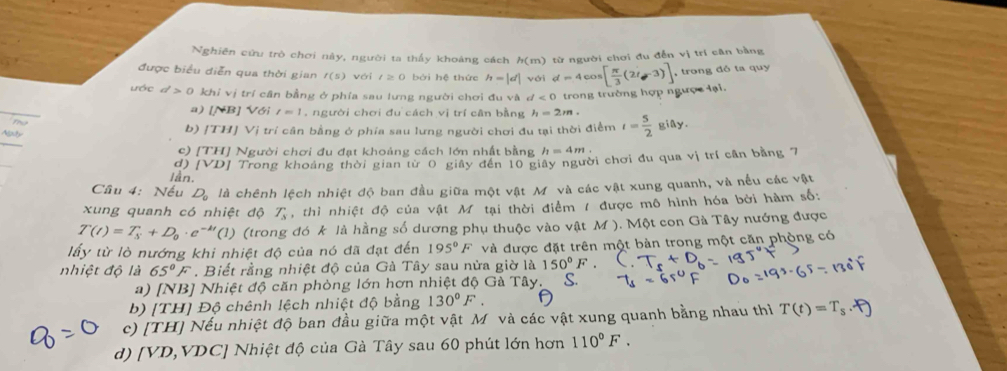 Nghiên cứu trò chơi này, người ta thầy khoảng cách h(m) từ người chơi đu đến vị trí cân bằng
được biểu diễn qua thời gian f(s) với t≥ 0 bởi hệ thức h=|d| với d=4cos [ π /3 (2t-3)] , trong đỏ ta quy
ước d>0khivi trí cân bằng ở phía sau lưng người chơi đu và d<0</tex>  trong trường hợp ngược lại.
a) [NB] Với t=1 , người chơi đu cách vị trí cân bằng h=2m.
b) |TH|V| Tị trí cân bằng ở phía sau lưng người chơi đu tại thời điểm t= 5/2  giây.
_
c) [TH] Người chơi đu đạt khoảng cách lớn nhất bằng h=4m.
d) [VD] Trong khoảng thời gian từ 0 giảy đến 10 giây người chơi đu qua vị trí cần bằng 7
lần.
Câu 4: Nếu D_0 là chênh lệch nhiệt độ ban đầu giữa một vật Mỹ và các vật xung quanh, và nếu các vật
xung quanh có nhiệt độ T_s , thì nhiệt độ của vật M tại thời điểm 7 được mô hình hóa bởi hàm số:
T(t)=T_s+D_0· e^(-kt)(1) (trong đó k là hằng số dương phụ thuộc vào vật M ). Một con Gà Tây nướng được
lấy từ lò nướng khi nhiệt độ của nó đã đạt đến 195°F và được đặt trên một bàn trong một căn phòng có
nhiệt độ là 65°F. Biết rằng nhiệt độ của Gà Tây sau nửa giờ là 150°F.
a) [NB] Nhiệt độ căn phòng lớn hơn nhiệt độ Gà Tây.
b) [TH] Độ chênh lệch nhiệt độ bằng 130°F.
c) [TH] Nếu nhiệt độ ban đầu giữa một vật Mô và các vật xung quanh bằng nhau thì T(t)=T_s
d) [VD,VDC] Nhiệt độ của Gà Tây sau 60 phút lớn hơn 110°F.