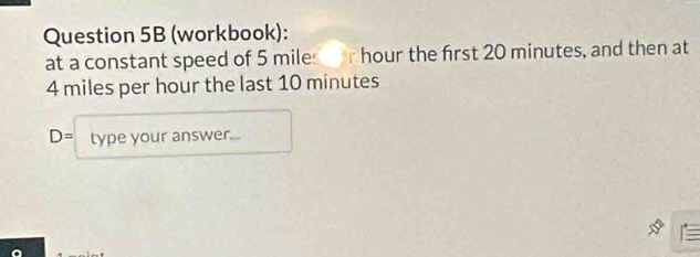 (workbook): 
at a constant speed of 5 miles r hour the first 20 minutes, and then at
4 miles per hour the last 10 minutes
D= type your answer...