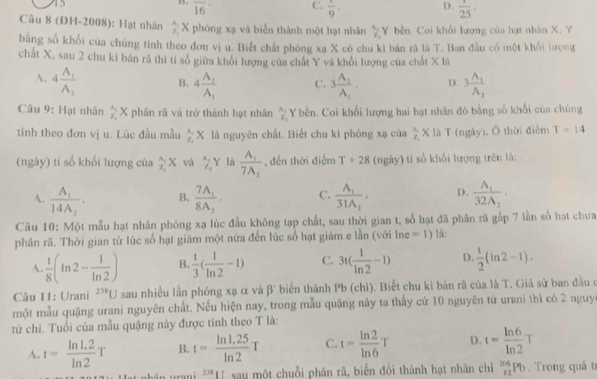 D.
1. overline 16 C.  1/9 ·  1/25 ·
Câu 8 (ĐH-2008): Hạt nhân X phóng xạ và biển thành một hạt nhân frac A_1Z_2 Y bền. Coi khổi lượng của hạt nhân X, Y
bằng số khối của chúng tính theo đơn vị u. Biết chất phóng xạ X có chu kì bán rã là T. Ban đầu có một khối lượng
chất X, sau 2 chu kỉ bán rã thì tỉ số giữa khổi lượng của chất Y và khối lượng của chất X là
A. 4frac A_1A_2 3frac A_1A_2
B. 4frac A_2A_1 3frac A_1A_1.
C.
D.
Câu 9: Hạt nhân beginarrayr A_1 Z_1endarray X phân rã và trở thành hạt nhân _Z_2^A_3 Y bền. Coi khối lượng hai hạt nhân đó bằng số khối của chúng
tính theo đơn vị u. Lúc đầu mẫu _z_1^A_1X là nguyên chất. Biết chu kì phóng xạ của _2^((wedge)X : là T (ngày). Ở thời điểm T+14
(ngày) tỉ số khối lượng của _2^(wedge)X và _Z_1)^wedge Y là frac A_17A_2 , đến thời điểm T+28 (ngày) tì số khối lượng trên là:
D.
A. frac A_114A_2. frac 7A_18A_2. frac A_131A_2. frac A_132A_2.
B.
C.
Câu 10: Một mẫu hạt nhân phóng xạ lúc đầu không tạp chất, sau thời gian t, số hạt đã phân rã gấp 7 lần số hạt chưa
phân rã. Thời gian từ lúc số hạt giảm một nữa đến lúc số hạt giảm e lần (với lne =1) là:
C.
A.  1/8 (ln 2- 1/ln 2 ) B.  t/3 ( 1/ln 2 -1) 3t( 1/ln 2 -1) D.  t/2 (ln 2-1).
Câu 11: Urani^(238)U sau nhiều lần phóng xạ α và beta° biến thành Pb (chì). Biết chu kì bán rã của là T. Giá sử ban đầu ở
một mẫu quặng urani nguyên chất. Nếu hiện nay, trong mẫu quặng này ta thấy cứ 10 nguyên từ urani thì có 2 nguy
tử chi. Tuổi của mẫu quặng này được tính theo T là:
A. t= (ln 1.2)/ln 2 T B. t= (ln 1,25)/ln 2 T C. t= ln 2/ln 6 T D. t= ln 6/ln 2 T
238* 1 sau một chuỗi phân rã, biến đồi thành hạt nhân chì _(12)^(206)Pb. Trong quá tr