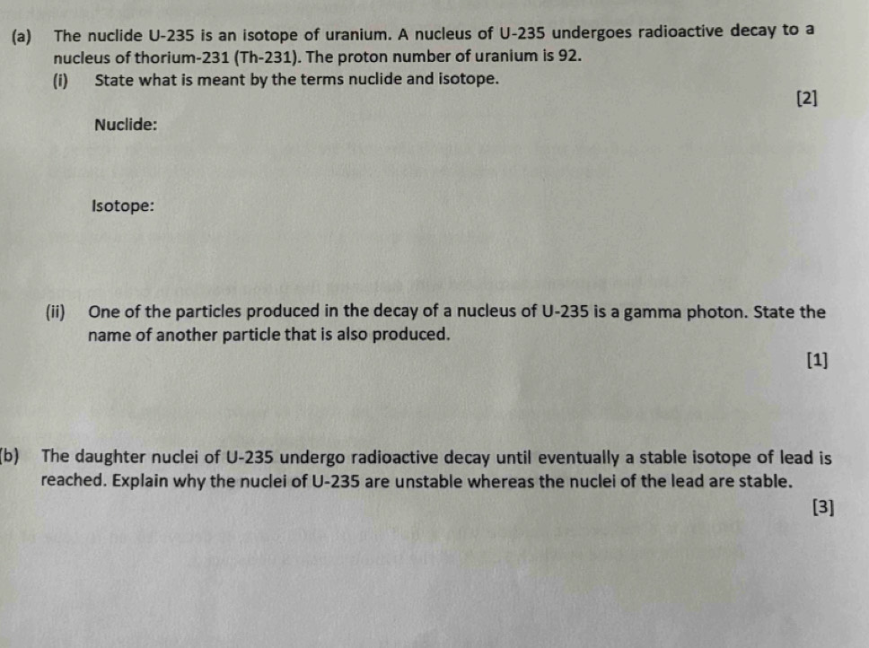 The nuclide U-235 is an isotope of uranium. A nucleus of U-235 undergoes radioactive decay to a 
nucleus of thorium- 231 (Th-231). The proton number of uranium is 92. 
(i) State what is meant by the terms nuclide and isotope. 
[2] 
Nuclide: 
Isotope: 
(ii) One of the particles produced in the decay of a nucleus of U-235 is a gamma photon. State the 
name of another particle that is also produced. 
[1] 
(b) The daughter nuclei of U-235 undergo radioactive decay until eventually a stable isotope of lead is 
reached. Explain why the nuclei of U-235 are unstable whereas the nuclei of the lead are stable. 
[3]