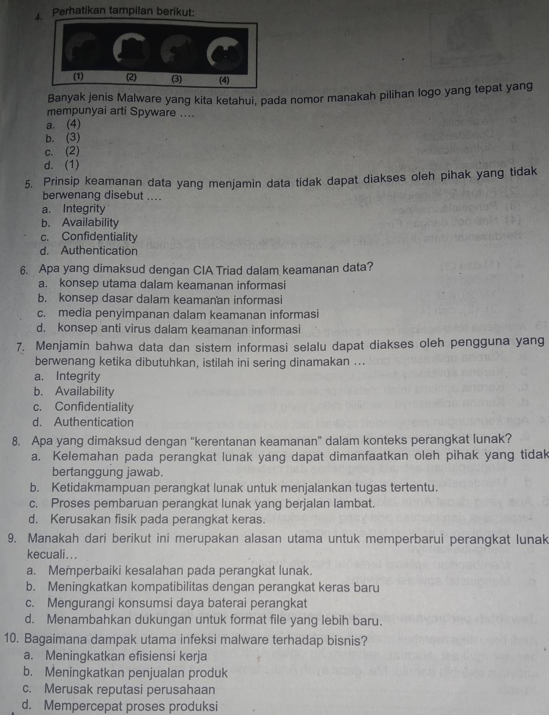 Perhatikan tampilan berikut:
Banyak jenis Malware yang kita ketahui, pada nomor manakah pilihan logo yang tepat yang
mempunyai arti Spyware ....
a. (4)
b. (3)
c. (2)
d. (1)
5. Prinsip keamanan data yang menjamin data tidak dapat diakses oleh pihak yang tidak
berwenang disebut ....
a. Integrity
b. Availability
c. Confidentiality
d. Authentication
6. Apa yang dimaksud dengan CIA Triad dalam keamanan data?
a. konsep utama dalam keamanan informasi
b. konsep dasar dalam keamanan informasi
c. media penyimpanan dalam keamanan informasi
d. konsep anti virus dalam keamanan informasi
7. Menjamin bahwa data dan sistem informasi selalu dapat diakses oleh pengguna yang
berwenang ketika dibutuhkan, istilah ini sering dinamakan ...
a. Integrity
b. Availability
c. Confidentiality
d. Authentication
8. Apa yang dimaksud dengan “kerentanan keamanan” dalam konteks perangkat lunak?
a. Kelemahan pada perangkat lunak yang dapat dimanfaatkan oleh pihak yang tidak
bertanggung jawab.
b. Ketidakmampuan perangkat lunak untuk menjalankan tugas tertentu.
c. Proses pembaruan perangkat lunak yang berjalan lambat.
d. Kerusakan fisik pada perangkat keras.
9. Manakah dari berikut ini merupakan alasan utama untuk memperbarui perangkat lunak
kecuali...
a. Memperbaiki kesalahan pada perangkat lunak.
b. Meningkatkan kompatibilitas dengan perangkat keras baru
c. Mengurangi konsumsi daya baterai perangkat
d. Menambahkan dukungan untuk format file yang lebih baru.
10. Bagaimana dampak utama infeksi malware terhadap bisnis?
a. Meningkatkan efisiensi kerja
b. Meningkatkan penjualan produk
c. Merusak reputasi perusahaan
d. Mempercepat proses produksi