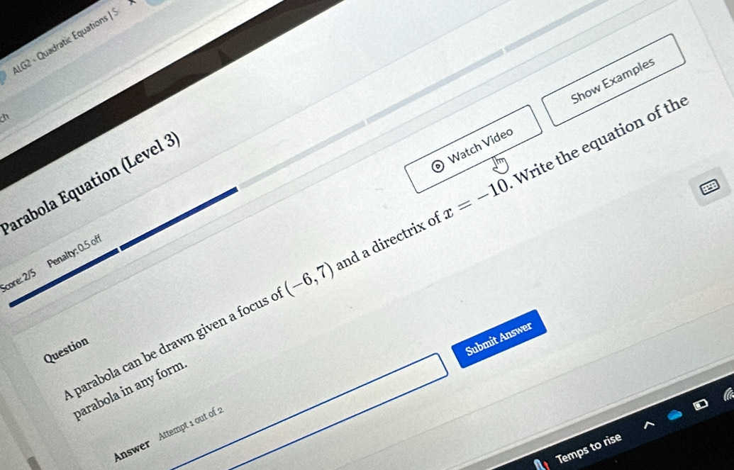 ALG2 - Quadratic Equations 15 
Watch Video Show Examples 
n 
arabola Equation (Level 3 
parabola can be drawn given a focus c (-6,7) and a directrix of x=-10 Write the equation of the 
Score: 2/5 Penalty: 0.5 off 
Question 
Submit Answer 
parabola in any form 
Answer Attempt 1 out of 
Temps to rise