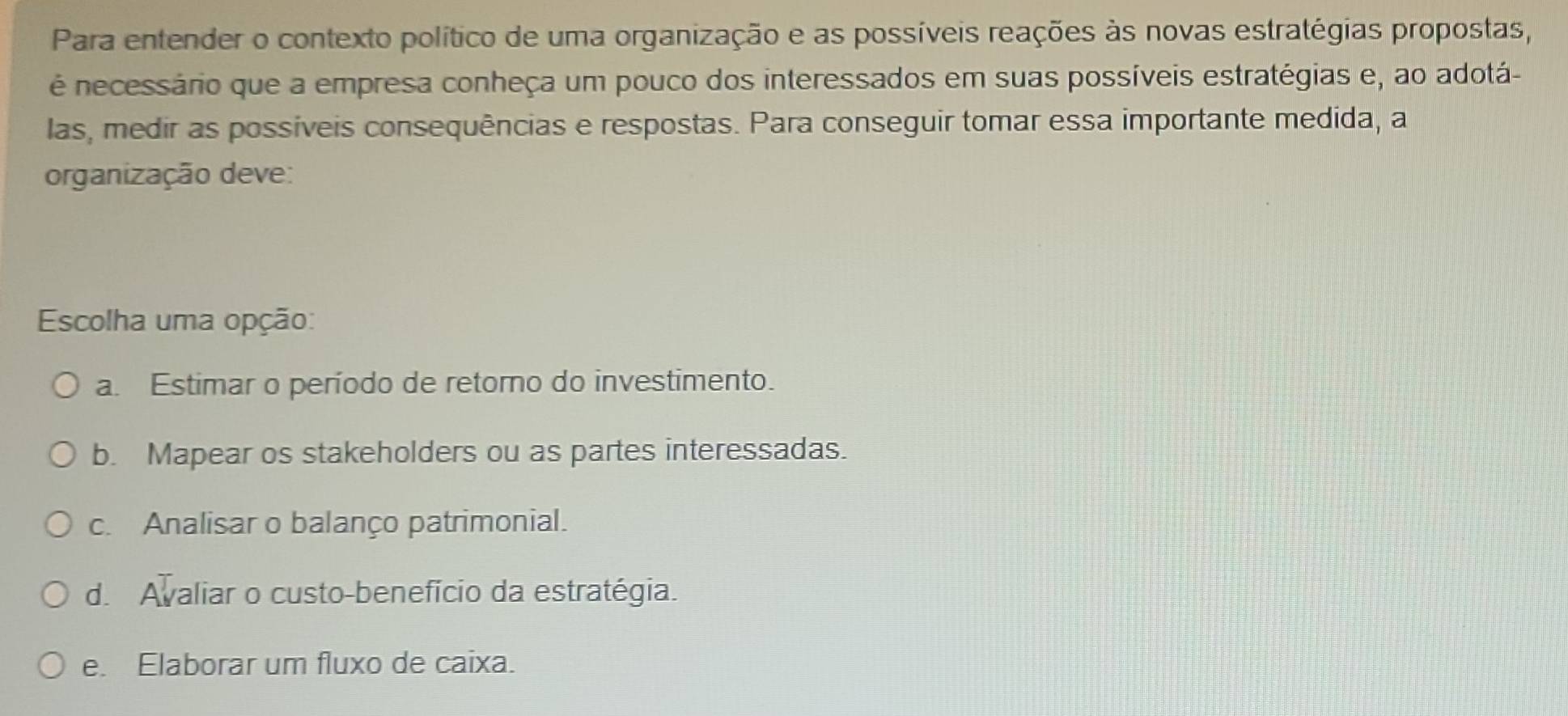 Para entender o contexto político de uma organização e as possíveis reações às novas estratégias propostas,
é necessário que a empresa conheça um pouco dos interessados em suas possíveis estratégias e, ao adotá-
las, medir as possíveis consequências e respostas. Para conseguir tomar essa importante medida, a
organização deve:
Escolha uma opção:
a. Estimar o período de retorno do investimento.
b. Mapear os stakeholders ou as partes interessadas.
c. Analisar o balanço patrimonial.
d. Avaliar o custo-benefício da estratégia.
e. Elaborar um fluxo de caixa.