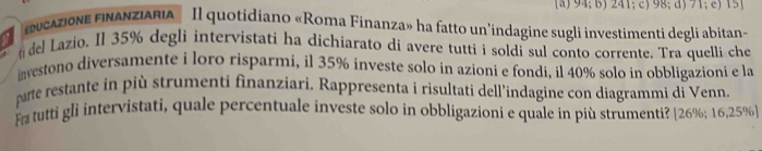 94; b) 241; c) 98; d) 71; c) 15
ucazione finanziaria Il quotidiano «Roma Finanza» ha fatto un'indagine sugli investimenti degli abitan» 
del Lazio. Il 35% degli intervistati ha dichiarato di avere tutti i soldi sul conto corrente. Tra quelli che 
investono diversamente i loro risparmi, il 35% investe solo in azioni e fondi, il 40% solo in obbligazioni e la 
parte restante in più strumenti finanziari, Rappresenta i risultati dell’indagine con diagrammi di Venn 
Fa tutti gli intervistati, quale percentuale investe solo in obbligazioni e quale in più strumenti? [ 26%; 16,25% ]