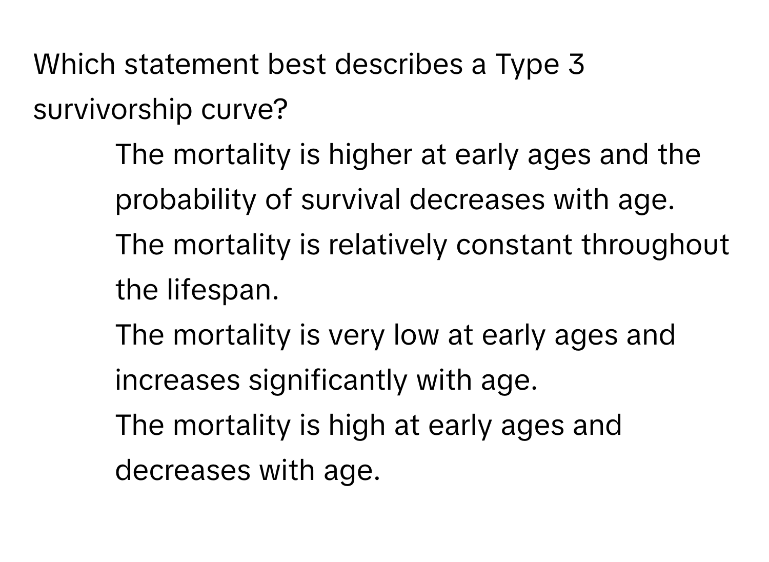 Which statement best describes a Type 3 survivorship curve?

1) The mortality is higher at early ages and the probability of survival decreases with age. 
2) The mortality is relatively constant throughout the lifespan. 
3) The mortality is very low at early ages and increases significantly with age. 
4) The mortality is high at early ages and decreases with age.