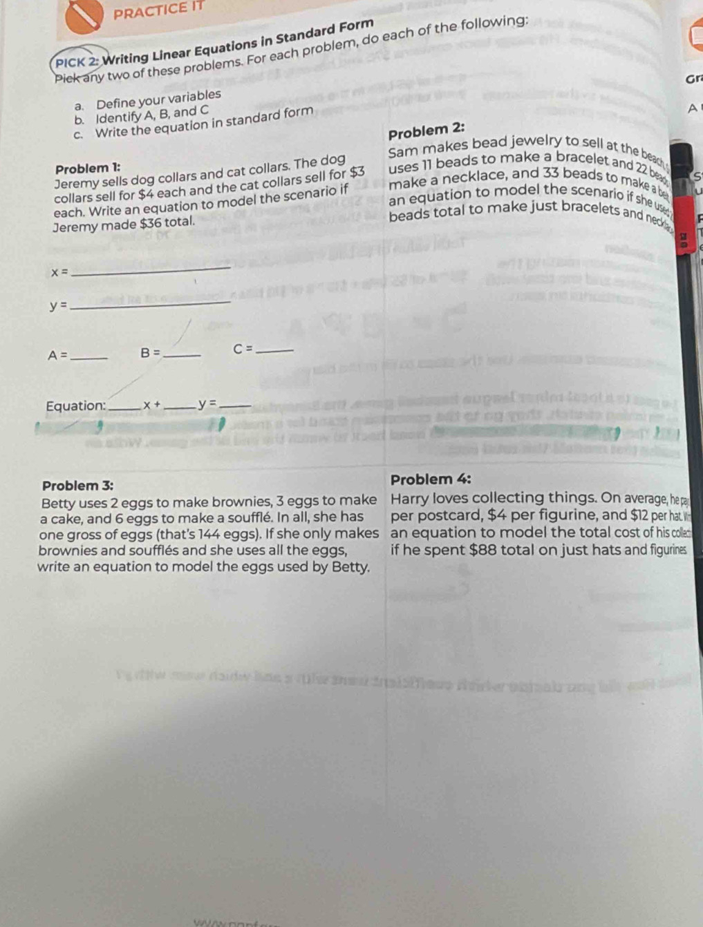 PRACTICE IT 
PICK 2: Writing Linear Equations in Standard Form 
Pick any two of these problems. For each problem, do each of the following 
Gr 
a. Define your variables 
b. Identify A, B, and C
c. Write the equation in standard form 
A 
Problem 2: 
Problem 1: 
Jeremy sells dog collars and cat collars. The dog 
Sam makes bead jewelry to sell at the beach 
make a necklace, and 33 beads to make a b 
collars sell for $4 each and the cat collars sell for $3 uses 11 beads to make a bracelet and 22 beag 
C 
each. Write an equation to model the scenario if 
an equation to model the scenario if she use 
Jeremy made $36 total. 
beads total to make just bracelets and neck .
x=
_
y=
_
A= _ B= _ 
_ C=
Equation:_ x+ _ y= _ 
Problem 3: Problem 4: 
Betty uses 2 eggs to make brownies, 3 eggs to make Harry loves collecting things. On average, he pa 
a cake, and 6 eggs to make a soufflé. In all, she has per postcard, $4 per figurine, and $12 per hat W 
one gross of eggs (that's 144 eggs). If she only makes an equation to model the total cost of his collet 
brownies and soufflés and she uses all the eggs, if he spent $88 total on just hats and figurines. 
write an equation to model the eggs used by Betty.