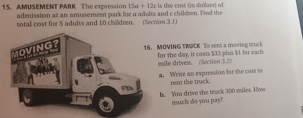 AMUSEMENT PARK The expression 15a+12c is the cost (in dollars) of 
admission at an amusement park for a adults and c children. Find the 
total cost for 5 adults and 10 children. (Section 3.1) 
MOVING TRUCK To rent a moving truck 
for the day, it costs $33 plus $1 for each 
mile driven. (Section 3.2) 
a. Write an expression for the cost to 
rent the truck. 
b. You drive the truck 300 miles. How 
much do you pay?