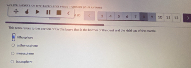 Layers of the Earth and Meal Transter (ot Grade)
if 20 3 4 5 6 7 B 9 10 11 12
This term refers to the portion of Earth's layers that is the bottom of the crust and the rigid top of the mantle.
lithosphere
asthenosphere
mesosphere
basosphere