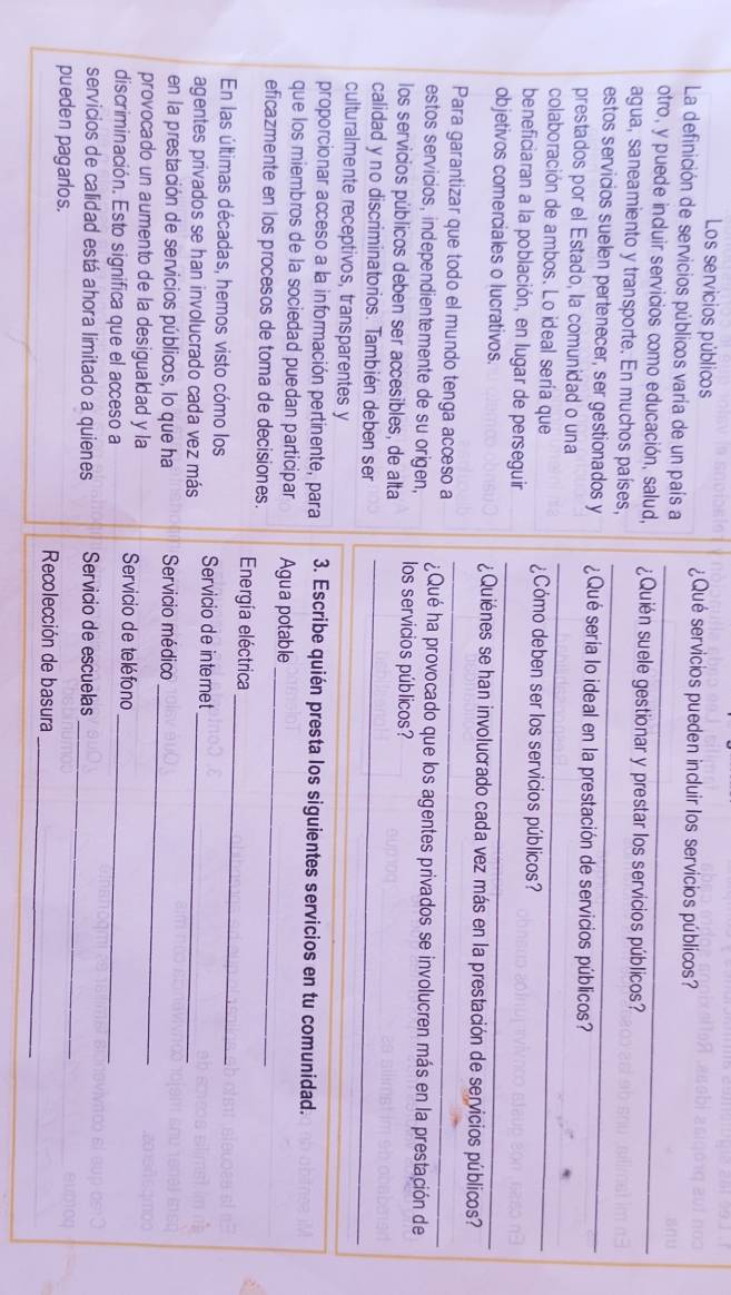 Los servicios públicos ¿Qué servicios pueden incluir los servicios públicos?
La definición de servicios públicos varía de un país a
otro, y puede incluir servicios como educación, salud, _¿Quién suele gestionar y prestar los servicios públicos?
agua, saneamiento y transporte. En muchos países,
estos servicios suelen pertenecer, ser gestionados y ¿Qué sería lo ideal en la prestación de servicios públicos?
_
prestados por el Estado, la comunidad o una
colaboración de ambos. Lo ideal sería que ¿Cómo deben ser los servicios públicos?
_
beneficiaran a la población, en lugar de perseguir
objetivos comerciales o lucrativos. ¿Quiénes se han involucrado cada vez más en la prestación de servicios públicos?
Para garantizar que todo el mundo tenga acceso a _¿Qué ha provocado que los agentes privados se involucren más en la prestación de
estos servicios, independientemente de su origen, los servicios públicos?
los servicios públicos deben ser accesibles, de alta
calidad y no discriminatorios. También deben ser_
culturalmente receptivos, transparentes y
_
_
proporcionar acceso a la información pertinente, para 3. Escribe quién presta los siguientes servicios en tu comunidad.
_
que los miembros de la sociedad puedan participar Agua potable
_
eficazmente en los procesos de toma de decisiones.  Energía eléctrica
En las últimas décadas, hemos visto cómo los Servicio de internet
agentes privados se han involucrado cada vez más_
_
en la prestación de servicios públicos, lo que ha Servicio médico
provocado un aumento de la desigualdad y la  Servicio de teléfono
discriminación. Esto significa que el acceso a_
servicios de calidad está ahora limitado a quienes Servicio de escuelas
pueden pagarlos.
_
_
Recolección de basura