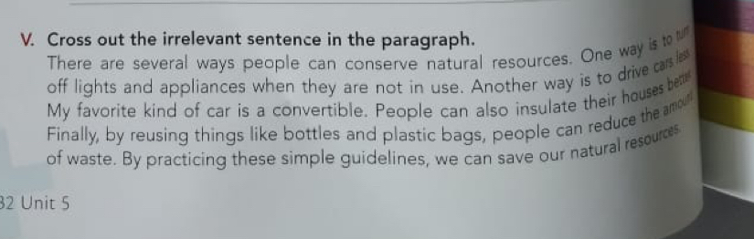 Cross out the irrelevant sentence in the paragraph. 
There are several ways people can conserve natural resources. One way is to 
off lights and appliances when they are not in use. Another way is to drive carsles 
My favorite kind of car is a convertible. People can also insulate their houses be 
Finally, by reusing things like bottles and plastic bags, people can reduce the amour 
of waste. By practicing these simple guidelines, we can save our natural resources 
32 Unit 5