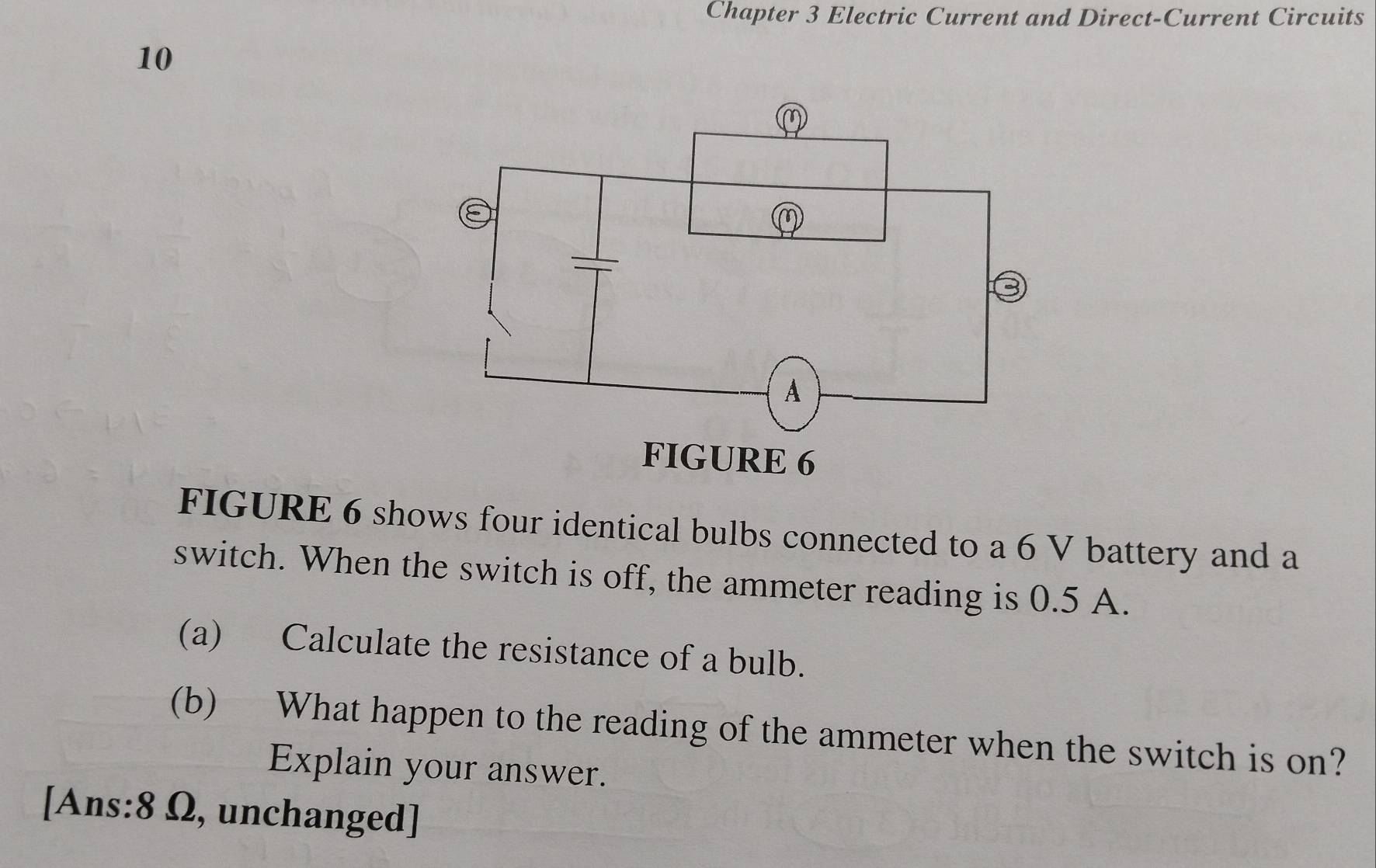 Chapter 3 Electric Current and Direct-Current Circuits 
10 
FIGURE 6 shows four identical bulbs connected to a 6 V battery and a 
switch. When the switch is off, the ammeter reading is 0.5 A. 
(a) Calculate the resistance of a bulb. 
(b) What happen to the reading of the ammeter when the switch is on? 
Explain your answer. 
[Ans: 8 Ω, unchanged]