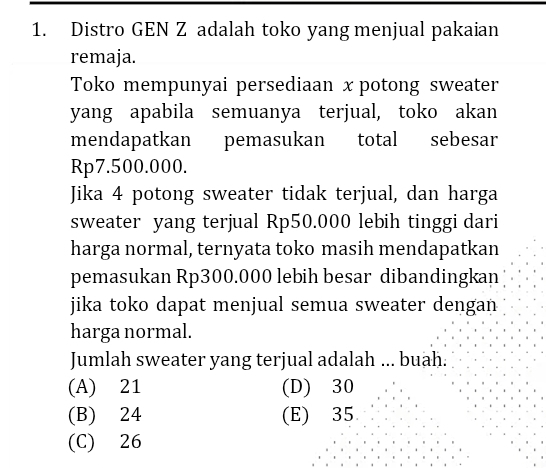 Distro GEN Z adalah toko yang menjual pakaian
remaja.
Toko mempunyai persediaan xpotong sweater
yang apabila semuanya terjual, toko akan
mendapatkan pemasukan total sebesar
Rp7.500.000.
Jika 4 potong sweater tidak terjual, dan harga
sweater yang terjual Rp50.000 lebih tinggi dari
harga normal, ternyata toko masih mendapatkan
pemasukan Rp300.000 lebih besar dibandingkan
jika toko dapat menjual semua sweater dengan 
harga normal.
Jumlah sweater yang terjual adalah ... buah.
(A) 21 (D) 30
(B) 24 (E) 35
(C) 26