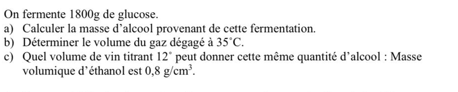 On fermente 1800g de glucose. 
a) Calculer la masse d’alcool provenant de cette fermentation. 
b) Déterminer le volume du gaz dégagé à 35°C. 
c) Quel volume de vin titrant 12° peut donner cette même quantité d'alcool : Masse 
volumique d'éthanol est 0,8g/cm^3.