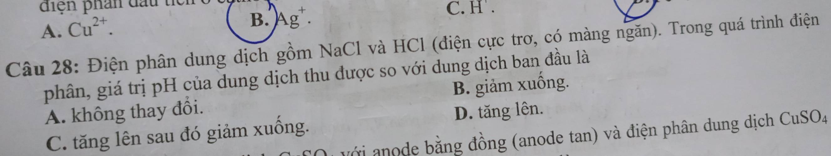 diện phân đấu tể
A. Cu^(2+).
B. Ag^+.
C. H.
Câu 28: Điện phân dung dịch gồm NaCl và HCl (điện cực trơ, có màng ngăn). Trong quá trình điện
phân, giá trị pH của dung dịch thu được so với dung dịch ban đầu là
A. không thay đổi. B. giảm xuống.
D. tăng lên.
C. tăng lên sau đó giảm xuống.
Ởi anode bằng đồng (anode tan) và điện phân dung dịch CuSOa