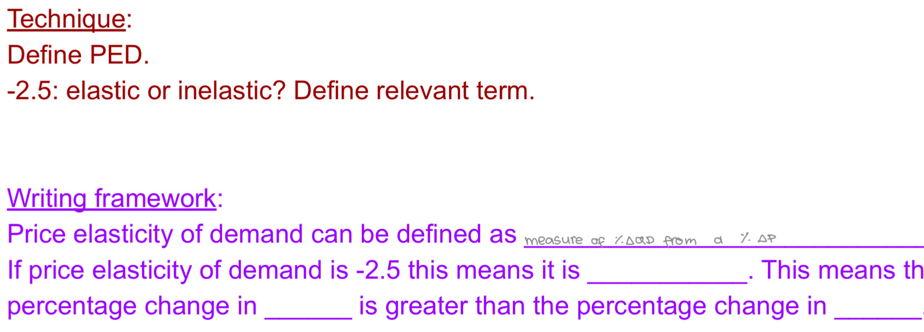 Technique: 
Define PED.
-2.5 : elastic or inelastic? Define relevant term. 
Writing framework: 
Price elasticity of demand can be defined as measure of ζΔαD from α ζ AP 
If price elasticity of demand is -2.5 this means it is _. This means th 
percentage change in _is greater than the percentage change in_