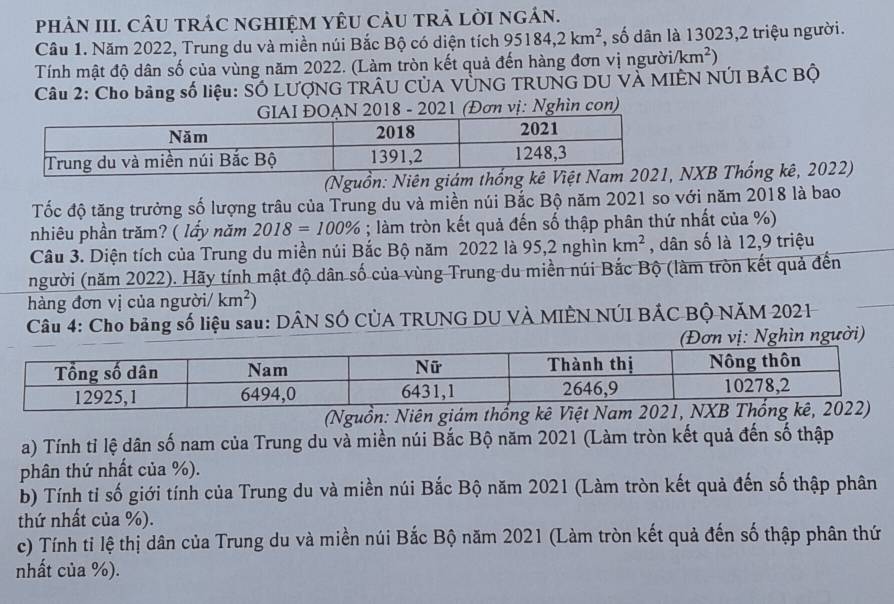 phÂN III. CÂU tRÁC nGHIỆM YÊU càU tRA LờI ngán.
Câu 1. Năm 2022, Trung du và miền núi Bắc Bộ có diện tích 95184,2km^2 , số dân là 13023,2 triệu người.
Tính mật độ dân số của vùng năm 2022. (Làm tròn kết quả đến hàng đơn vị ngườii /km^2)
Câu 2: Cho bảng số liệu: SÓ LƯợNG TRÂU CÚA VÚNG TRUNG DU VÀ MIÊN NÚI BÁC Bộ
GIAI ĐOẠN 2018 - 2021 (Đơn vị: Nghìn con)
(Nguồn: Niên giám thốngNXB Thống kê, 2022)
Tốc độ tăng trưởng số lượng trâu của Trung du và miền núi Bắc Bộ năm 2021 so với năm 2018 là bao
nhiêu phần trăm? ( lấy năm 2018=100%; làm tròn kết quả đến số thập phân thứ nhất của %)
Câu 3. Diện tích của Trung du miền núi Bắc Bộ năm 2022 là 95,2 nghìn km^2 , dân số là 12,9 triệu
(người (năm 2022). Hãy tính mật độ dân số của vùng Trung du miền núi Bắc Bộ (làm tròn kết quả đến
hàng đơn vị của người/ km^2)
Câu 4: Cho bảng số liệu sau: DÂN SÓ CÚA TRUNG DU VÀ MIÊN NÚI BÁC BỘ NĂM 2021
ghìn người)
(Nguồn: Niên giám thống kê Việt Nam 2021, N
a) Tính tỉ lệ dân số nam của Trung du và miền núi Bắc Bộ năm 2021 (Làm tròn kết quả đến số thập
phân thứ nhất của %).
b) Tính tỉ số giới tính của Trung du và miền núi Bắc Bộ năm 2021 (Làm tròn kết quả đến số thập phân
thứ nhất của %).
c) Tính ti lệ thị dân của Trung du và miền núi Bắc Bộ năm 2021 (Làm tròn kết quả đến số thập phân thứ
nhất của %).