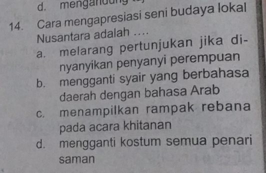 d. mengandung
14. Cara mengapresiasi seni budaya lokal
Nusantara adalah ....
a. melarang pertunjukan jika di-
nyanyikan penyanyi perempuan
b. mengganti syair yang berbahasa
daerah dengan bahasa Arab
c. menampilkan rampak rebana
pada acara khitanan
d. mengganti kostum semua penari
saman