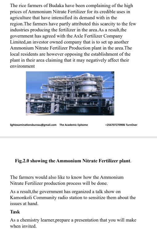 The rice farmers of Budaka have been complaining of the high 
prices of Ammonium Nitrate Fertilizer for its credible uses in 
agriculture that have intensified its demand with in the 
region.The farmers have partly attributed this scarcity to the few 
industries producing the fertilizer in the area.As a result,the 
government has agreed with the Axle Fertilizer Company 
Limited,an investor owned company that is to set up another 
Ammonium Nitrate Fertilizer Production plant in the area.The 
local residents are however opposing the establishment of the 
plant in their area claiming that it may negatively affect their 
environment 
lightexaminationsbureau@email.com The Academic Epitome +256707270906 TurnOver 
Fig.2.0 showing the Ammonium Nitrate Fertilizer plant. 
The farmers would also like to know how the Ammonium 
Nitrate Fertilizer production process will be done. 
As a result,the government has organized a talk show on 
Kamonkoli Community radio station to sensitize them about the 
issues at hand. 
Task 
As a chemistry learner,prepare a presentation that you will make 
when invited.