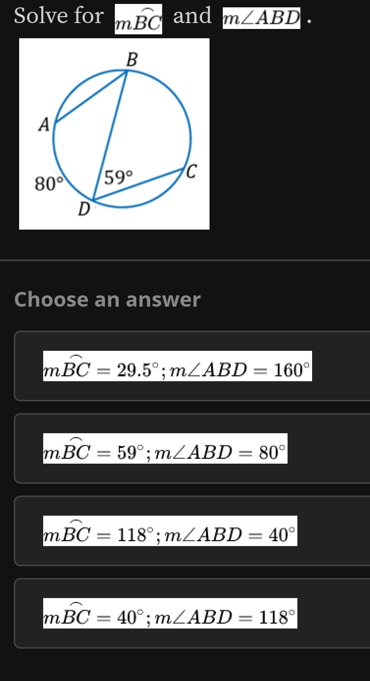 Solve for mwidehat BC and m∠ ABD
Choose an answer
moverline BC=29.5°;m∠ ABD=160°
moverline BC=59°;m∠ ABD=80°
moverline BC=118°;m∠ ABD=40°
moverline BC=40°;m∠ ABD=118°