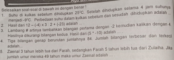 Selesaikan soal-soal di bawah ini dengan benar ! 
1. Suhu di kulkas sebelum dihidupkan 25°C Setelah dihidupkan selama 4 jam suhunya 
menjadi -9°C Perbedaan suhu dalam kulkas sebelum dan sesudah dihidupkan adalah . 
2. Hasil dari 12-(-4)* 3:2+(-23) adalah ... . 
3. Lambang # artinya tambahkan bilangan pertama dengan -2 kemudian kalikan dengan 4. 
Hasilnya dikurangi bilangan kedua. Hasil dari (5^*-10) adalah ... . 
4. Tiga bilangan genap berurutan jumlahnya 84. Jumlah bilangan terbesar dan terkecil 
adalah... 
5. Zaenal 3 tahun lebih tua dari Farah, sedangkan Farah 5 tahun lebih tua dari Zulaiha. Jika 
jumlah umur mereka 49 tahun maka umur Zaenal adalah ... .