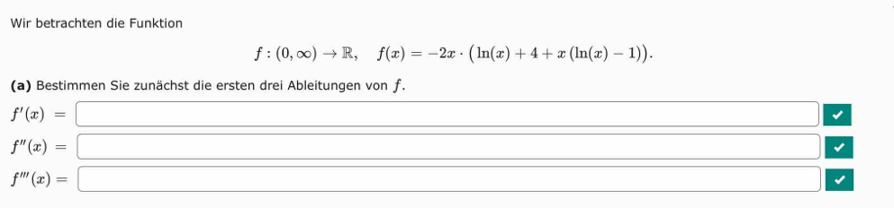 Wir betrachten die Funktion
f:(0,∈fty )to R, f(x)=-2x· (ln (x)+4+x(ln (x)-1)). 
(a) Bestimmen Sie zunächst die ersten drei Ableitungen von ƒ.
f'(x)= □
f''(x)= □
f'''(x)= □