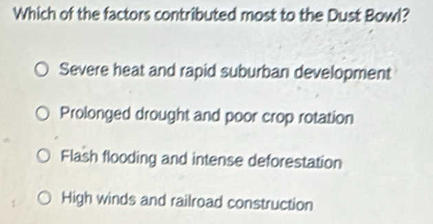 Which of the factors contributed most to the Dust Bowl?
Severe heat and rapid suburban development
Prolonged drought and poor crop rotation
Flash flooding and intense deforestation
High winds and railroad construction