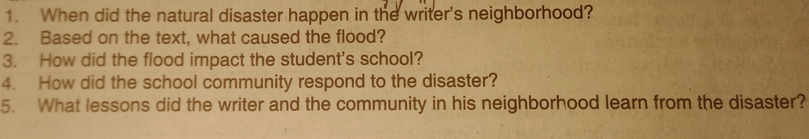 When did the natural disaster happen in the writer's neighborhood? 
2. Based on the text, what caused the flood? 
3. How did the flood impact the student's school? 
4. How did the school community respond to the disaster? 
5. What lessons did the writer and the community in his neighborhood learn from the disaster?