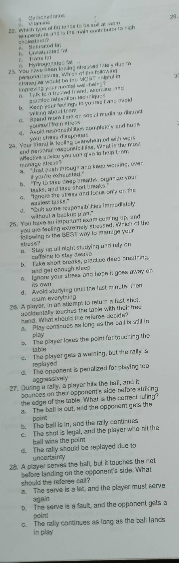 c、 Carbohydrates
d. Vitamins
22. Which type of fat tends to be soil at room 29.
temperature and is the main contributor to high
cholesterol ?
a. Saturated fat
b. Unsaturated fat
c. Trans fat
d. Hydrogenated fat
23. You have been feeling stressed lately due to
personal issues. Which of the following
strategies would be the MOST helpful in
3
improving your mental well-being?
a. Talk to a trusted friend, exercise, and
practice relaxation techniques
b. Keep your feelings to yourself and avoid
talking about them
c. Spend more time on social media to distract
yourself from stres
d. Avoid responsibilities completely and hope
your stress disappears
24. Your friend is feeling overwhelmed with work
and personal responsibilities. What is the most
effective advice you can give to help them
manage stress?
a. "Just push through and keep working, even
if you're exhausted."
b. "Try to take deep breaths, organize your
tasks, and take short breaks."
c. "Ignore the stress and focus only on the
easiest tasks."
d. "Quit some responsibilities immediately
without a backup plan."
25. You have an important exam coming up, and
you are feeling extremely stressed. Which of the
following is the BEST way to manage your
stress?
a. Stay up all night studying and rely on
caffeine to stay awake
b. Take short breaks, practice deep breathing,
and get enough sleep
c. Ignore your stress and hope it goes away on
its own
d. Avoid studying until the last minute, then
cram everything
26. A player, in an attempt to return a fast shot,
accidentally touches the table with their free
hand. What should the referee decide?
a. Play continues as long as the ball is still in
play
b. The player loses the point for touching the
table
c. The player gets a warning, but the rally is
replayed
d. The opponent is penalized for playing too
aggressively
27. During a rally, a player hits the ball, and it
bounces on their opponent's side before striking
the edge of the table. What is the correct ruling?
a. The ball is out, and the opponent gets the
point
b. The ball is in, and the rally continues
c. The shot is legal, and the player who hit the
ball wins the point
d. The rally should be replayed due to
uncertainty
28. A player serves the ball, but it touches the net
before landing on the opponent's side. What
should the referee call?
a. The serve is a let, and the player must serve
again
b. The serve is a fault, and the opponent gets a
point
c. The rally continues as long as the ball lands
in play