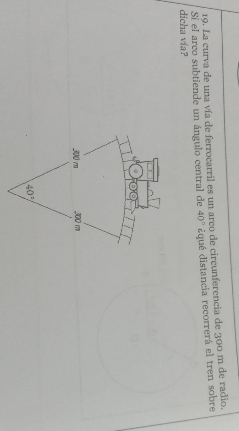 La curva de una vía de ferrocarril es un arco de circunferencia de 300 m de radio.
Si el arco subtiende un ángulo central de 40° ¿qué distancia recorrerá el tren sobre
dicha vía?