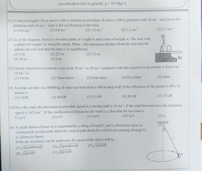 (Acceleration due to gravity, g=10Nkg^(-1))
(1) A train of length 150 m moves with a constant acceleration. It enters a 300 m platform with 40ms^(-1) and leaves the
platform with 50ms^(-1) , what is the acceleration of the train. (4) 1.2ms^(-2) (5) 1.5ms^(-2)
(1) 0.6ms^(-2) (2) 0.8ms^(-2) (3) 1.0ms^(-2)
(2) As in the diagram, there is a wooden plank of weight w and a man of weight w. The man rolls
a sphere of weight 2w along the plank. What :s the maximum distance from the man that the
sphere can roll such that the man is in equilibrium.
(1) 5 m (2) 2.5 m (3) 7.5 m
(4) 10 m (5) 1 m 
(3) Energy required to accelerate a car from 10ms^(-1) to 20ms^(-1) compared with that required to accelerate is from 0 to
10ms^(-1) is
(1) Twice (2) Three times (3) Four times (4) five times (5) same
(4) A pump can take out 36000 kg of water per hour from a 100 m deep well. If the efficiency of the pump is 50%, its
power is
(1) 5 kW (2) 10 kW (3) 15 kW (4) 20 kW (5) 25 kW
(5) On a dry road, the maximum permissible speed in a circular path is 10ms^(-1). If the road becomes wet, the maximum
speed is 5sqrt(2)ms^(-1). If the coefficient of friction for dry road is μ, then that for wet road is,
(1) μ/2 (2) mu /3 (3) 3μ/4 (4)2 µ/3 (5) μ
(6) A small object of mass m is suspended by a string of length l, and is allowed to move in
a horizontal circular path about the vertical path about the vertical axis passing through 
as shown in figure,
If the air resistance can be neglected, the speed of the object will be
(1) sqrt(lg sin θ tan θ ) (2) sqrt(lg sin θ cos θ ) (3) sqrt(lg tan θ )
(4) sqrt(lg sin θ ) (5) sqrt(lg cos θ )