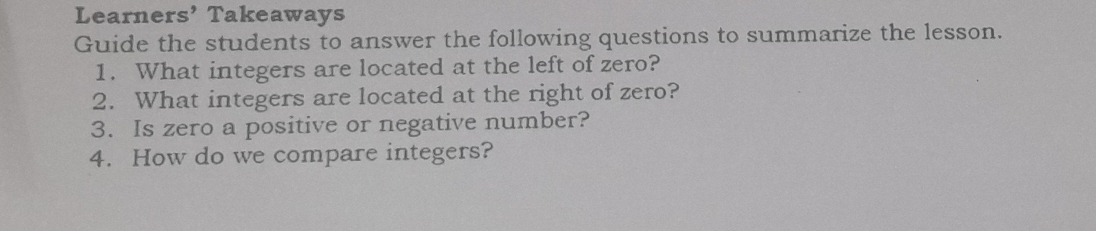 Learners’ Takeaways 
Guide the students to answer the following questions to summarize the lesson. 
1. What integers are located at the left of zero? 
2. What integers are located at the right of zero? 
3. Is zero a positive or negative number? 
4. How do we compare integers?