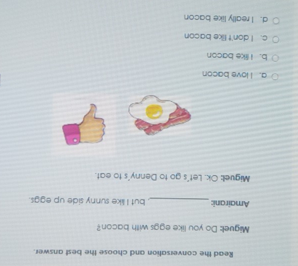 Read the conversation and choose the best answer.
Miguel: Do you like eggs with bacon?
Amairani: _, but I like sunny side up eggs.
Miguell: Ok. Let's go to Denny's to eat.
a. I love bacon
b. I like bacon
c. I don't like bacon
d. I really like bacon