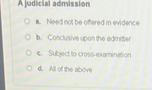 A judicial admission
a. Need not be offered in evidence
b. Conclusive upon the admitter
c. Subject to cross-examination
d. All of the above