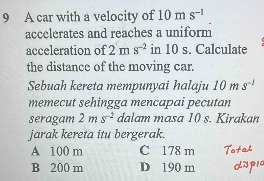 A car with a velocity of 10m S^(-1)
accelerates and reaches a uniform
acceleration of 7 m s^(-2) in 10 s. Calculate
the distance of the moving car.
Sebuah kereta mempunyai halaju 10ms^(-1)
memecut sehingga mencapai pecutan
seragam 2ms^(-2) dalam masa 10 s. Kirakan
jarak kereta itu bergerak.
A 100 m C 178 m
B 200 m D 190 m