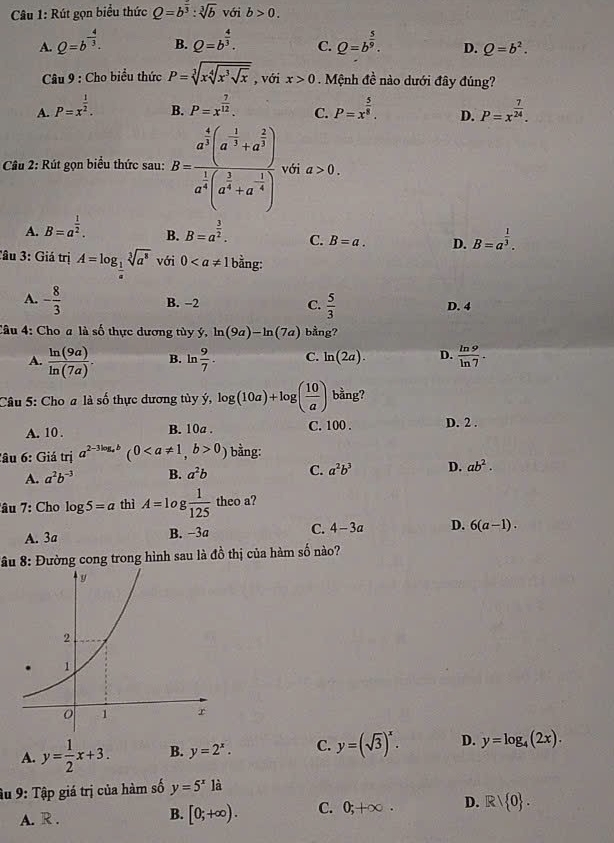 Rút gọn biểu thức Q=b^(frac 2)3:sqrt[3](b) với b>0.
A. Q=b^(-frac 4)3. B. Q=b^(frac 4)3. C. Q=b^(frac 5)9. D. Q=b^2.
Câu 9 : Cho biểu thức P=sqrt[3](xsqrt [4]x^3sqrt x) , với x>0 Mệnh đề nào dưới đây đúng?
A. P=x^(frac 1)2. B. P=x^(frac 7)12. C. P=x^(frac 5)8. D. P=x^(frac 7)24.
* Câu 2: Rút gọn biểu thức sau: B=frac a^(frac 4)3(a^(-frac 1)3+a^(frac 2)3)a^(frac 1)3(a^(frac 1)4+a^(-frac 1)4) với a>0.
A. B=a^(frac 1)2. B. B=a^(frac 3)2. C. B=a. D. B=a^(frac 1)3.
Tâu 3: Giả trị A=log _ 1/a sqrt[3](a^8) với 0 bằng:
A. - 8/3  B. −2 C.  5/3  D. 4
Câu 4: Cho a là số thực dương tùy ý, ln (9a)-ln (7a) bằng?
A.  ln (9a)/ln (7a) . B. ln  9/7 . C. ln (2a). D.  ln 9/ln 7 .
Câu 5: Cho a là số thực dương tùy ý, log (10a)+log ( 10/a ) bằng?
A. 10 . B. 10a . C. 100 . D. 2 .
:âu 6: Giá trị a^(2-3log _a)b(00) bằng:
A. a^2b^(-3) B. a^2b C. a^2b^3 D. ab^2.
âu 7: Cho log 5=a thì A=1 g  1/125  theo a?
A. 3a B. −3a C. 4-3a D. 6(a-1).
*âu 8: Đường cong trong hình sau là đồ thị của hàm số nào?
A. y= 1/2 x+3. B. y=2^x. C. y=(sqrt(3))^x. D. y=log _4(2x).
âu 9: Tập giá trị của hàm số y=5^x là
A. R . [0;+∈fty ). C. 0;+∈fty . D. Rvee  0 .
B.