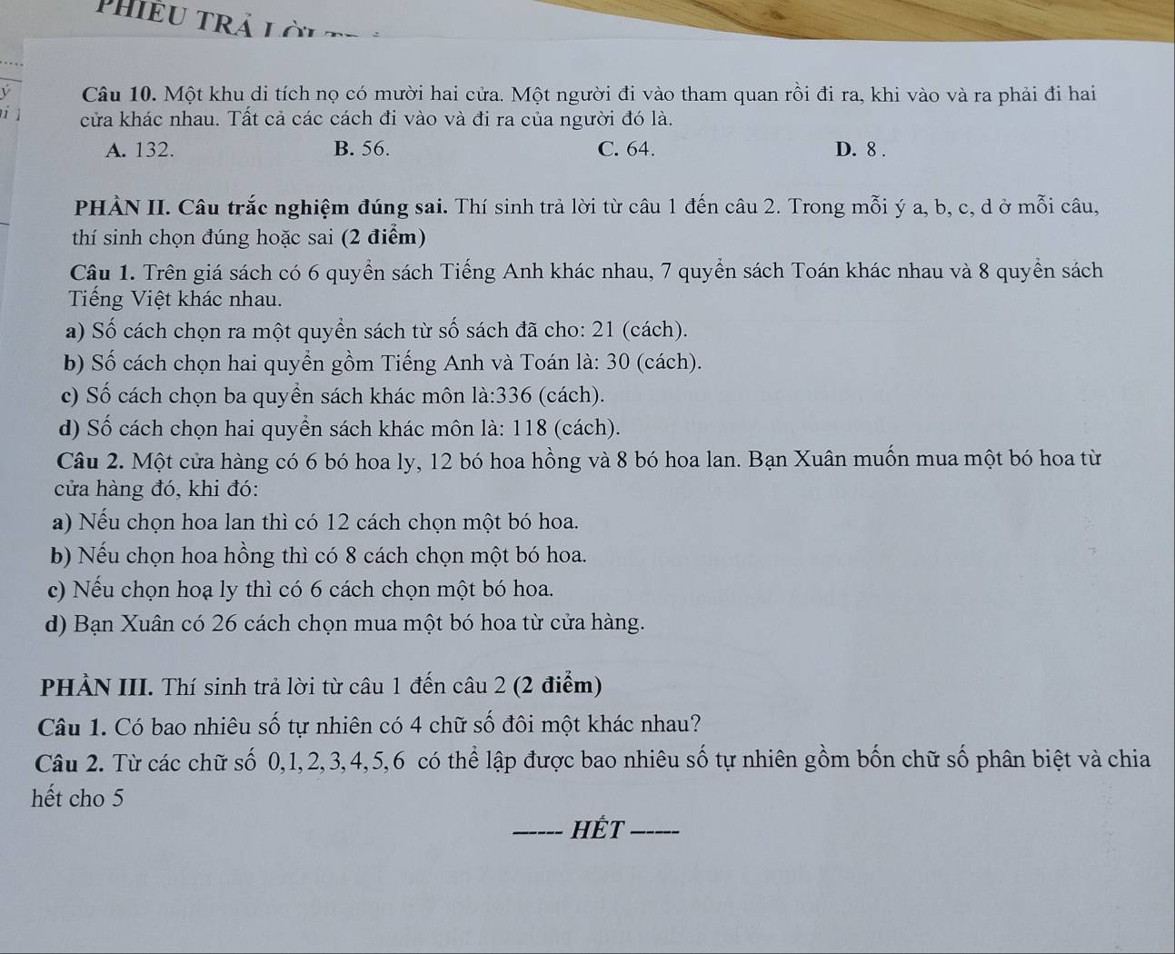 PHIÊU TRả Lời
Câu 10. Một khu di tích nọ có mười hai cửa. Một người đi vào tham quan rồi đi ra, khi vào và ra phải đi hai
1 cửa khác nhau. Tất cả các cách đi vào và đi ra của người đó là.
A. 132. B. 56. C. 64. D. 8 .
PHÀN II. Câu trắc nghiệm đúng sai. Thí sinh trả lời từ câu 1 đến câu 2. Trong mỗi ý a, b, c, d ở mỗi câu,
thí sinh chọn đúng hoặc sai (2 điểm)
Câu 1. Trên giá sách có 6 quyền sách Tiếng Anh khác nhau, 7 quyển sách Toán khác nhau và 8 quyền sách
Tiếng Việt khác nhau.
a) Số cách chọn ra một quyền sách từ số sách đã cho: 21 (cách).
b) Số cách chọn hai quyển gồm Tiếng Anh và Toán là: 30 (cách).
c) Số cách chọn ba quyển sách khác môn là:336 (cách).
d) Số cách chọn hai quyển sách khác môn là: 118 (cách).
Câu 2. Một cửa hàng có 6 bó hoa ly, 12 bó hoa hồng và 8 bó hoa lan. Bạn Xuân muốn mua một bó hoa từ
cửa hàng đó, khi đó:
a) Nếu chọn hoa lan thì có 12 cách chọn một bó hoa.
b) Nếu chọn hoa hồng thì có 8 cách chọn một bó hoa.
c) Nếu chọn hoạ ly thì có 6 cách chọn một bó hoa.
d) Bạn Xuân có 26 cách chọn mua một bó hoa từ cửa hàng.
PHẢN III. Thí sinh trả lời từ câu 1 đến câu 2 (2 điểm)
Câu 1. Có bao nhiêu số tự nhiên có 4 chữ số đôi một khác nhau?
Câu 2. Từ các chữ số 0,1,2,3,4,5,6 có thể lập được bao nhiêu số tự nhiên gồm bốn chữ số phân biệt và chia
hết cho 5
_HÉT_