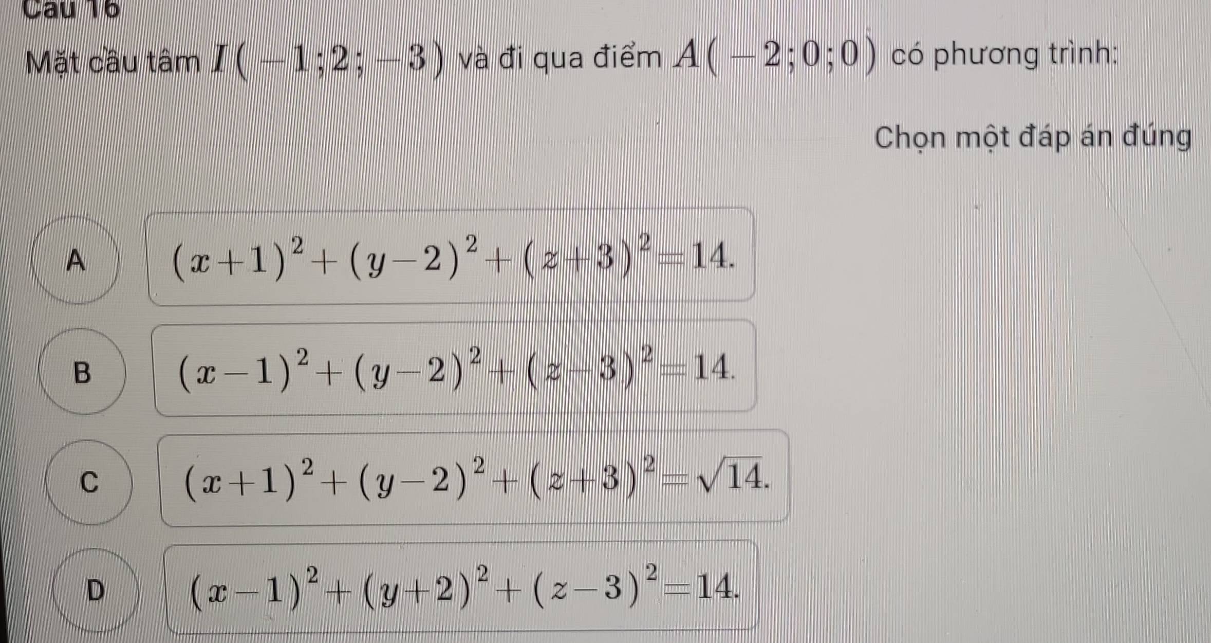 Mặt câu tâm I(-1;2;-3) và đi qua điểm A(-2;0;0) có phương trình:
Chọn một đáp án đúng
A
(x+1)^2+(y-2)^2+(z+3)^2=14.
B
(x-1)^2+(y-2)^2+(z-3)^2=14.
C
(x+1)^2+(y-2)^2+(z+3)^2=sqrt(14).
D
(x-1)^2+(y+2)^2+(z-3)^2=14.