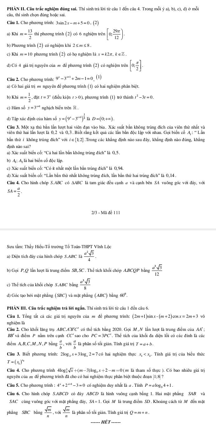 PHÀN II. Câu trắc nghiệm đúng sai. Thí sinh trả lời từ câu 1 đến câu 4. Trong mỗi ya),b),c),d) ở mỗi
câu, thí sinh chọn đúng hoặc sai.
Câu 1. Cho phương trình: 3sin 2x-m+5=0,(2)
a) Khim= 13/2  thì phương trình (2) có 6 nghiệm trên [0; 29π /12 ).
b) Phương trình (2) có nghiệm khi 2≤ m≤ 8.
c) Khi m=10 phương trình (2) có họ nghiệm là x=k2π ,k∈ Z.
d) Có 4 giá trị nguyên của m để phương trình (2) có nghiệm trên [0: π /2 ].
Câu 2. Cho phương trình: 9^x-3^(x+1)+2m-1=0 (1)
a) Có hai giá trị m nguyên để phương trình (1) có hai nghiệm phân biệt.
b) Khi m= 1/2 ,datt=3^x (điều kiện t>0) 0, phương trình (1) trở thành t^2-3t=0.
c) Hàm số y=3^(x+1) nghịch biến trên R .
d) Tập xác định của hàm số y=(9^x-3^(x+1))^ 1/3  là D=(0;+∈fty )
Câu 3. Một xạ thủ bắn lần lượt hai viên đạn vào bia. Xác suất bắn không trúng đích của viên thứ nhất và
viên thứ hai lần lượt là 0.2 và 0,3. Biết rằng kết quả các lần bắn độc lập với nhau. Gọi biển cố A;∵ LaLan
bắn thứ  không trúng đích ' với i∈  1;2.Trong các khẳng định nào sau đây, khẳng định nào đúng, khẳng
đinh nào sai?
a) Xác suất biển cổ: “Cả hai lần bắn không trúng đích” là 0,5.
b) A ; A là hai biến cố độc lập.
c) Xác suất biển cố: “Có ít nhất một lần bắn trúng đích” là 0,94.
d) Xác suất biến cố: “Lần bắn thứ nhất không trúng đích, lần bắn thứ hai trúng đích” là 0,14 .
Câu 4. Cho hình chóp S.ABC có △ ABC là tam giác đều cạnh # và cạnh bên SA vuông góc với đáy, với
SA= a/2 .
2/3 - Mã đề 111
Sưu tầm: Thầy Hiểu-Tổ trưởng Tổ Toán-THPT Vĩnh Lộc
a) Diện tích đáy của hình chóp S.ABC là  a^2sqrt(3)/4 .
b) Gọi P,Q lần lượt là trung điểm SB, SC . Thể tích khối chóp A.BCQP bằng  a^3sqrt(3)/12 
c) Thể tích của khối chóp S.ABC bằng  a^3sqrt(3)/8 
d) Góc tạo bởi mặt phẳng (SBC) và mặt phẳng (ABC) bằng 60°.
PHÀN III. Câu trắc nghiệm trả lời ngắn. Thí sinh trả lời từ câu 1 đến câu 6.
Câu 1. Tổng tắt cả các giá trị nguyên của m để phương trình: (2m+1)sin . x-(m+2)cos x=2m+3sqrt(0)
nghiệm là
Câu 2. Cho khổi lăng trụ ABC. A'B'C' có thể tích bằng 2020. Gọi M, N lần lượt là trung điểm của AA'
BB' và điểm P nằm trên cạnh CC's ao cho PC=3PC'. Thể tích của khối đa diện lồi có các đỉnh là các
diểm A,B,C,M,N,P bằng  a/b , sigma i a/b  là phân số tối giản. Tính giá trị T=a+b.
Câu 3. Biết phương trình: 2log _2x+3log _x2=7c6 hai nghiệm thực x_1 Tính giá trị của biểu thức
T=(x_1)^x_2
Câu 4. Cho phương trình 4log sqrt(x)+(m-3)log _2x+2-m=0( (m là tham số thực ). Có bao nhiêu giá trị
nguyên của m để phương trình đã cho có hai nghiệm thực phân biệt thuộc đoạn [1;8]?
Câu 5. Cho phương trình : 4^x+2^(x+1)-3=0 có nghiệm duy nhất là a. Tính P=alog _34+1.
Câu 6. Cho hình chóp S.ABCD có đáy ABCD là hình vuông cạnh bằng 1. Hai mặt phẳng SAB và
SAC cùng vuông góc với mặt phẳng day, SA=1. Gọi M là trung điểm SD. Khoảng cách từ M đến mặt
phẳng SBC bằng  sqrt(m)/n , với  sqrt(m)/n  là phân số tối giản. Tính giá trị Q=m+n.
Hết ------