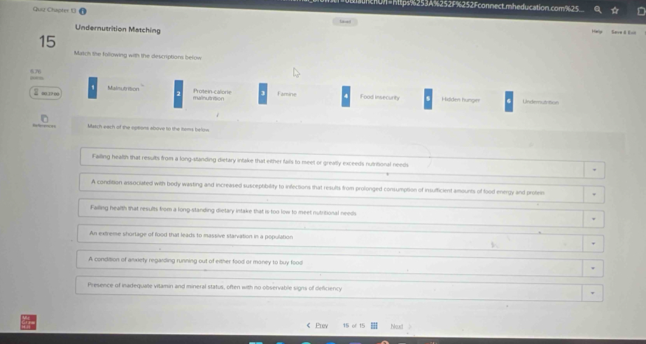 chUr=https%253A%252F%252Fconnect.mheducation.com%25
Quiz Chapter 13 Caverd
Undernutrition Matching
Help Save & Exit
15
Match the following with the descriptions below
6.76
pors Mainutrition Protein-calorie 3
1
2 00.3700 malnutrition Famine 4 Food insecurity Hidden hunger Undemutrition
References Match each of the options above to the items below
Failing health that results from a long-standing dietary intake that either fails to meet or greatly exceeds nutritional needs
A condition associated with body wasting and increased susceptibility to infections that results from prolonged consumption of insufficient amounts of food energy and protein
Failing health that results from a long-standing dietary intake that is too low to meet nutritional needs
An extreme shortage of food that leads to massive starvation in a population
K
A condition of anxiety regarding running out of either food or money to buy food
Presence of inadequate vitamin and mineral status, often with no observable signs of deficiency
< Prev  15 of Next