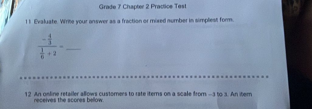 Grade 7 Chapter 2 Practice Test 
11 Evaluate. Write your answer as a fraction or mixed number in simplest form. 
_ frac - 4/3  1/6 +2=
12 An online retailer allows customers to rate items on a scale from —3 to 3. An item 
receives the scores below.