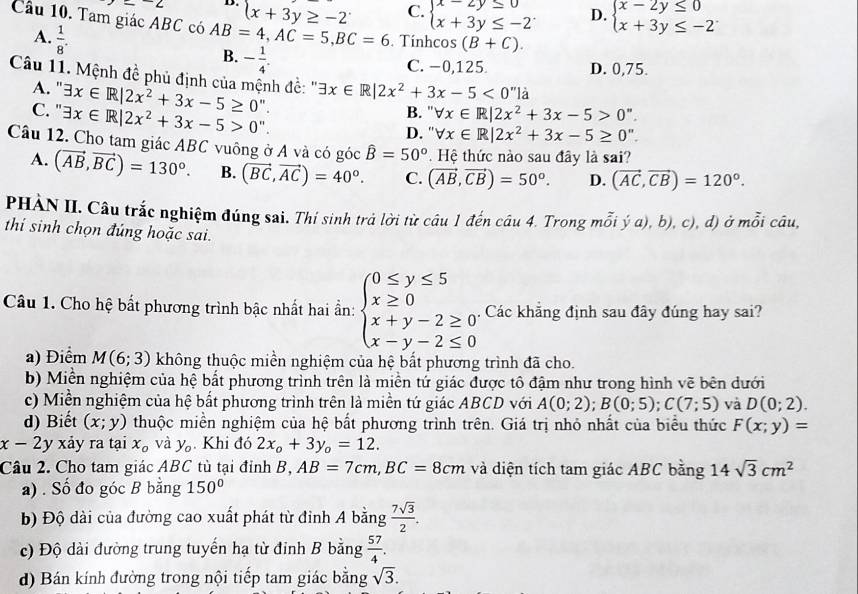 ∠ D. x+3y≥ -2 C. beginarrayl x-2y≤ 0 x+3y≤ -2endarray. D. beginarrayl x-2y≤ 0 x+3y≤ -2endarray.
Cầu 10. Tam giác ABC có AB=4,AC=5,BC=6. Tínhcos (B+C).
A.  1/8 .
B. - 1/4 .
C. −0,125 D. 0,75.
Câu 11. Mệnh đề phủ định của mệnh đề: '' exists x∈ R|2x^2+3x-5<0'' là
A. ' exists x∈ R|2x^2+3x-5≥ 0''.
C. " exists x∈ R|2x^2+3x-5>0''. B. " forall x∈ R|2x^2+3x-5>0''.
D. '' forall x∈ R|2x^2+3x-5≥ 0''.
Câu 12. Cho tam giác ABC vuông ở A và có góc hat B=50°. Hệ thức nào sau đây là sai?
A. (vector AB,vector BC)=130°. B. (vector BC,vector AC)=40°. C. (vector AB,vector CB)=50°. D. (vector AC,vector CB)=120°.
PHÀN II. Câu trắc nghiệm đúng sai. Thí sinh trả lời từ câu 1 đến câu 4. Trong mỗi ý a), b), c), đ) ở mỗi câu,
thí sinh chọn đúng hoặc sai.
Câu 1. Cho hệ bất phương trình bậc nhất hai ần: beginarrayl 0≤ y≤ 5 x≥ 0 x+y-2≥ 0 x-y-2≤ 0endarray. Các khẳng định sau đây đúng hay sai?
a) Điểm M(6;3) không thuộc miền nghiệm của hệ bất phương trình đã cho.
b) Miền nghiệm của hệ bắt phương trình trên là miền tử giác được tô đậm như trong hình vẽ bên dưới
c) Miền nghiệm của hệ bất phương trình trên là miền tứ giác ABCD với A(0;2);B(0;5);C(7;5) và D(0;2).
d) Biết (x;y) thuộc miền nghiệm của hệ bắt phương trình trên. Giá trị nhỏ nhất của biểu thức F(x;y)=
x-2 y xảy ra tại x_o và y_o. Khi đó 2x_o+3y_o=12.
Câu 2. Cho tam giác ABC tù tại đỉnh B, AB=7cm,BC=8cm và diện tích tam giác ABC bằng 14sqrt(3)cm^2
a) . Số đo góc B bằng 150°
b) Độ dài của đường cao xuất phát từ đỉnh A bằng  7sqrt(3)/2 .
c) Độ dài đường trung tuyến hạ từ đinh B bằng  57/4 .
d) Bán kính đường trong nội tiếp tam giác bằng sqrt(3).