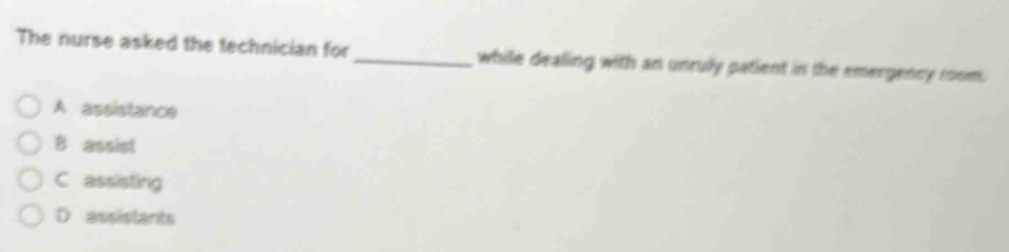 The nurse asked the technician for_ while dealing with an unruly patient in the emergency room.
A assistance
B assist
C assisting
D assistants