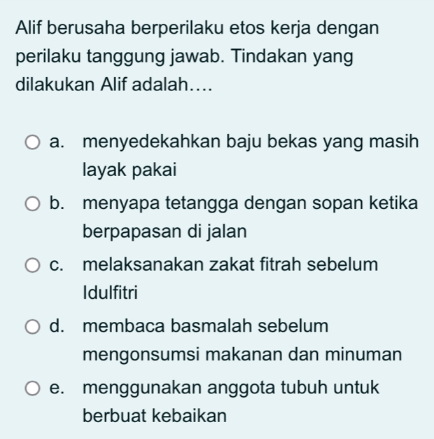 Alif berusaha berperilaku etos kerja dengan
perilaku tanggung jawab. Tindakan yang
dilakukan Alif adalah....
a. menyedekahkan baju bekas yang masih
layak pakai
b. menyapa tetangga dengan sopan ketika
berpapasan di jalan
c. melaksanakan zakat fitrah sebelum
Idulfitri
d. membaca basmalah sebelum
mengonsumsi makanan dan minuman
e. menggunakan anggota tubuh untuk
berbuat kebaikan