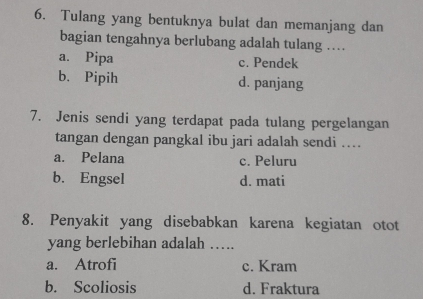 Tulang yang bentuknya bulat dan memanjang dan
bagian tengahnya berlubang adalah tulang …
a. Pipa c. Pendek
b. Pipih d. panjang
7. Jenis sendi yang terdapat pada tulang pergelangan
tangan dengan pangkal ibu jari adalah sendi ..
a. Pelana c. Peluru
b. Engsel d. mati
8. Penyakit yang disebabkan karena kegiatan otot
yang berlebihan adalah …
a. Atrofi c. Kram
b. Scoliosis d. Fraktura