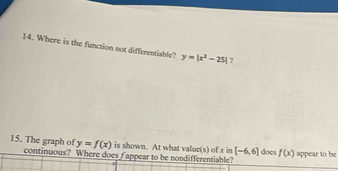 Where is the function not differentiable? y=|x^2-25| ? 
15. The graph of y=f(x) is shown. At what value(s) of x in [-6,6] does f(x) appear to be 
continuous? Where does fappear to be nondifferentiable? 
2