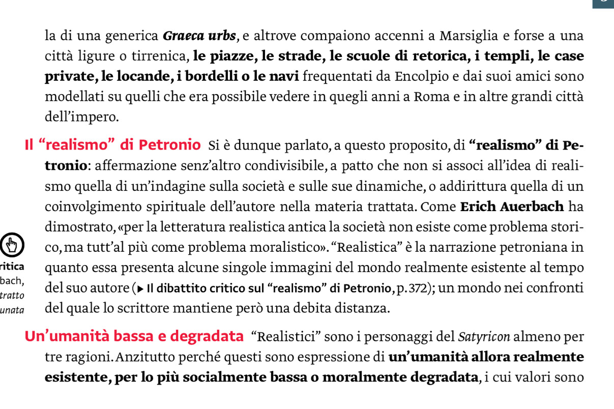 la di una generica Græεçα urbs, e altrove compaiono accenni a Marsiglia e forse a una 
città ligure o tirrenica, le piazze, le strade, le scuole di retorica, i templi, le case 
private, le locande, i bordelli o le navi frequentati da Encolpio e dai suoi amici sono 
modellati su quelli che era possibile vedere in quegli anni a Roma e in altre grandi città 
dell’impero. 
Il “realismo” di Petronio Si è dunque parlato, a questo proposito, di “realismo” di Pe- 
tronio: affermazione senz’altro condivisibile, a patto che non si associ all’idea di reali- 
smo quella di un’indagine sulla società e sulle sue dinamiche, o addirittura quella di un 
coinvolgimento spirituale dell’autore nella materia trattata. Come Erich Auerbach ha 
dimostrato, «per la letteratura realistica antica la società non esiste come problema stori- 
co, ma tutt’al più come problema moralistico». “Realistica” è la narrazione petroniana in 
ritica quanto essa presenta alcune singole immagini del mondo realmente esistente al tempo 
bach, 
tratto del suo autore (▶ II dibattito critico sul “realismo” di Petronio, p.372); un mondo nei confronti 
unata del quale lo scrittore mantiene però una debita distanza. 
Un’umanità bassa e degradata “Realistici” sono i personaggi del Søtyricon almeno per 
tre ragioni.Anzitutto perché questi sono espressione di un’umanità allora realmente 
esistente, per lo più socialmente bassa o moralmente degradata, i cui valori sono