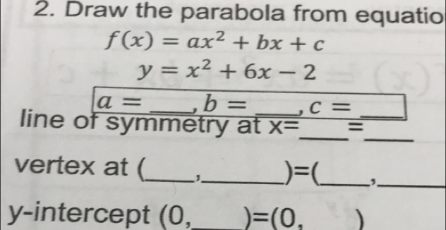 Draw the parabola from equatio
f(x)=ax^2+bx+c
y=x^2+6x-2
a= _ b= , c=
_ 
_ 
line of symmetry at_ X= =_ 
vertex at (_ '_ 
is 
=(_ 
_, 
y-intercept (0, _ =(0, )