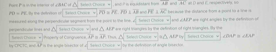 Point P is in the interior of ∠ BAC or △ Select Choice , and P is equidistant from overline AB and overline AC at D and E, respectively, so
PD=PE By the definition of Select Choice overline PD≌ overline PE, overline PD⊥ overline AB and overline PE⊥ overline AC because the distance from a point to a line is 
measured along the perpendicular segment from the point to the line. ∠ Select Choice and ∠ AEP are right angles by the definition of 
perpendicular lines and Select Choice and △ AEP are right triangles by the definition of right triangles. By the 
Select Choice Property of Congruence, overline AP≌ overline AP Thus,△ Select Choice ≌ △ AEP by Select Choice ∠ DAP≌ ∠ EAP
by CPCTC, and overline AP is the angle bisector of Select Choice by the definition of angle bisector.