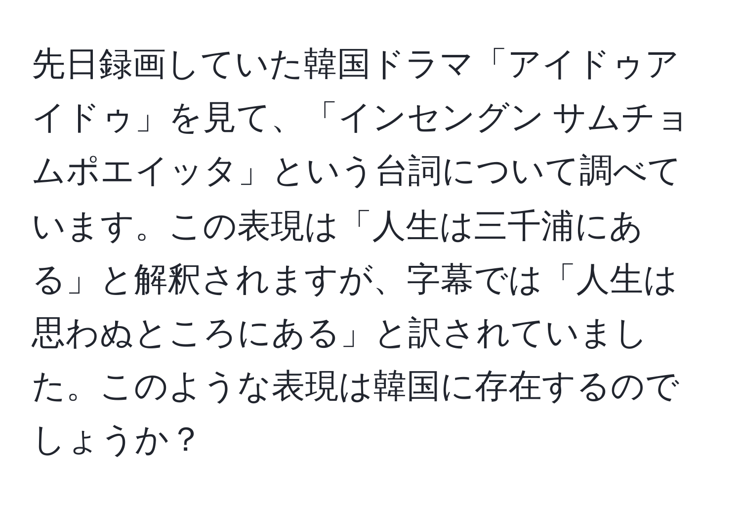 先日録画していた韓国ドラマ「アイドゥアイドゥ」を見て、「インセングン サムチョムポエイッタ」という台詞について調べています。この表現は「人生は三千浦にある」と解釈されますが、字幕では「人生は思わぬところにある」と訳されていました。このような表現は韓国に存在するのでしょうか？