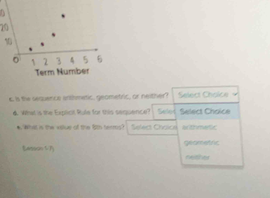 20
10
0 1 2 3 5 5
Term Number
c is the sequence arthmetic, geometric, or neither? Select Chaice
d. What is the Explicit Rule for this sequence? Selot Select Chaice
e What is the valuy of the 5th terms? Select Choice arithmetic
geometic
Eatison 1 7
neither